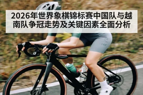 2026年世界象棋锦标赛中国队与越南队争冠走势及关键因素全面分析